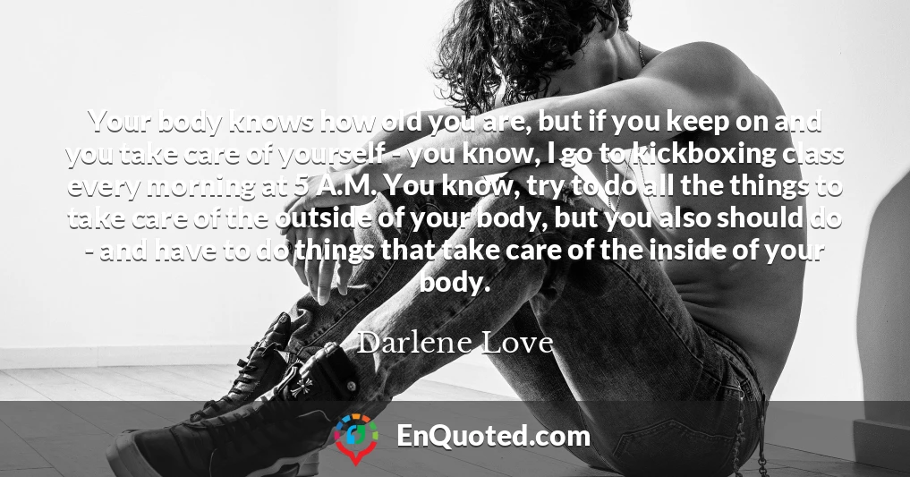 Your body knows how old you are, but if you keep on and you take care of yourself - you know, I go to kickboxing class every morning at 5 A.M. You know, try to do all the things to take care of the outside of your body, but you also should do - and have to do things that take care of the inside of your body.