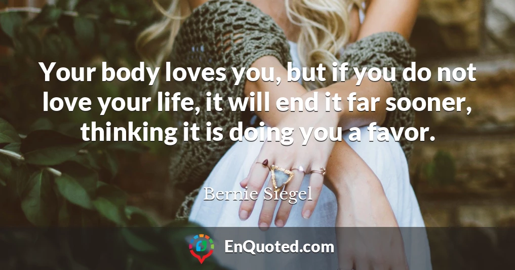 Your body loves you, but if you do not love your life, it will end it far sooner, thinking it is doing you a favor.