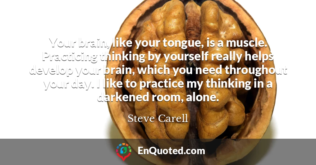 Your brain, like your tongue, is a muscle. Practicing thinking by yourself really helps develop your brain, which you need throughout your day. I like to practice my thinking in a darkened room, alone.