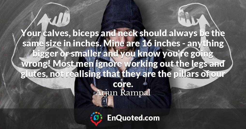 Your calves, biceps and neck should always be the same size in inches. Mine are 16 inches - anything bigger or smaller and you know you're going wrong! Most men ignore working out the legs and glutes, not realising that they are the pillars of our core.
