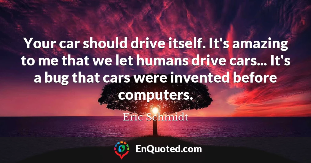 Your car should drive itself. It's amazing to me that we let humans drive cars... It's a bug that cars were invented before computers.