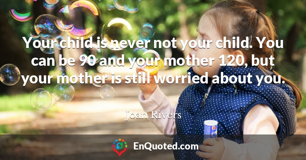 Your child is never not your child. You can be 90 and your mother 120, but your mother is still worried about you.