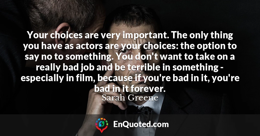 Your choices are very important. The only thing you have as actors are your choices: the option to say no to something. You don't want to take on a really bad job and be terrible in something - especially in film, because if you're bad in it, you're bad in it forever.