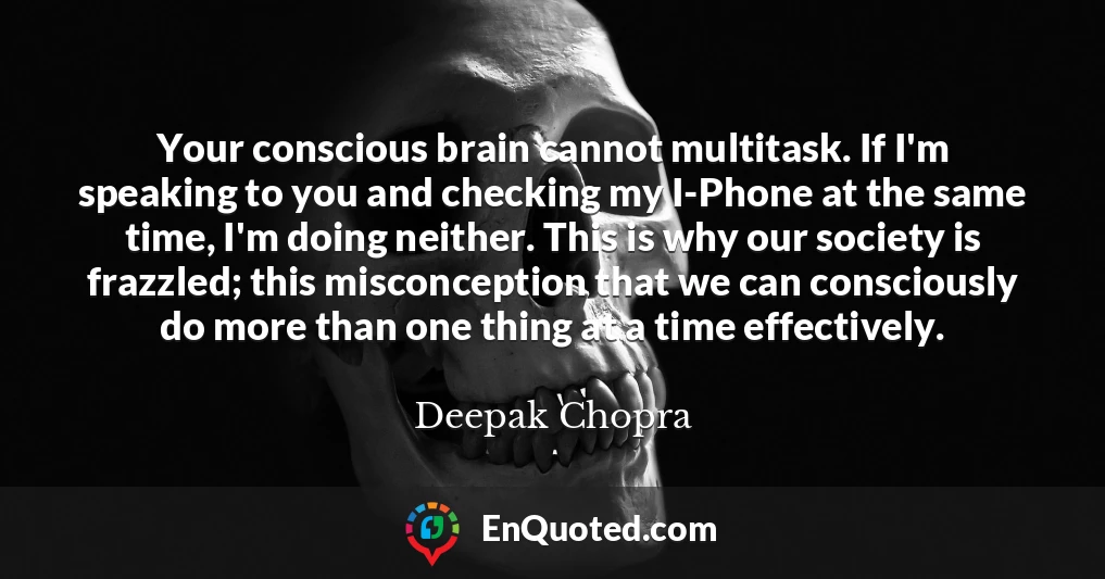 Your conscious brain cannot multitask. If I'm speaking to you and checking my I-Phone at the same time, I'm doing neither. This is why our society is frazzled; this misconception that we can consciously do more than one thing at a time effectively.
