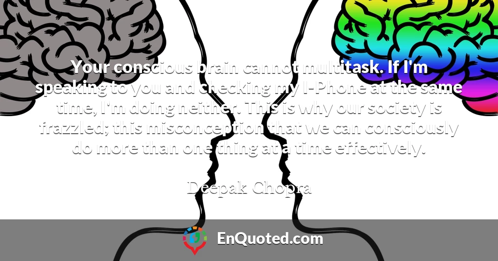 Your conscious brain cannot multitask. If I'm speaking to you and checking my I-Phone at the same time, I'm doing neither. This is why our society is frazzled; this misconception that we can consciously do more than one thing at a time effectively.