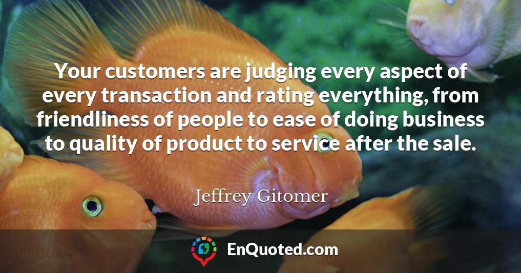 Your customers are judging every aspect of every transaction and rating everything, from friendliness of people to ease of doing business to quality of product to service after the sale.