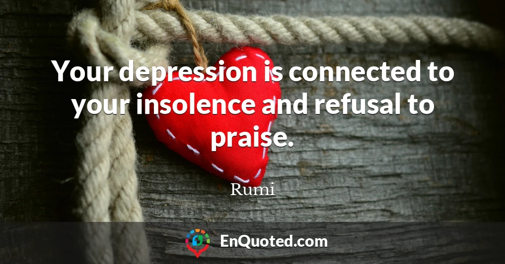 Your depression is connected to your insolence and refusal to praise.