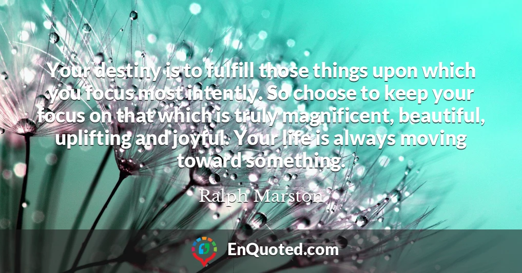 Your destiny is to fulfill those things upon which you focus most intently. So choose to keep your focus on that which is truly magnificent, beautiful, uplifting and joyful. Your life is always moving toward something.