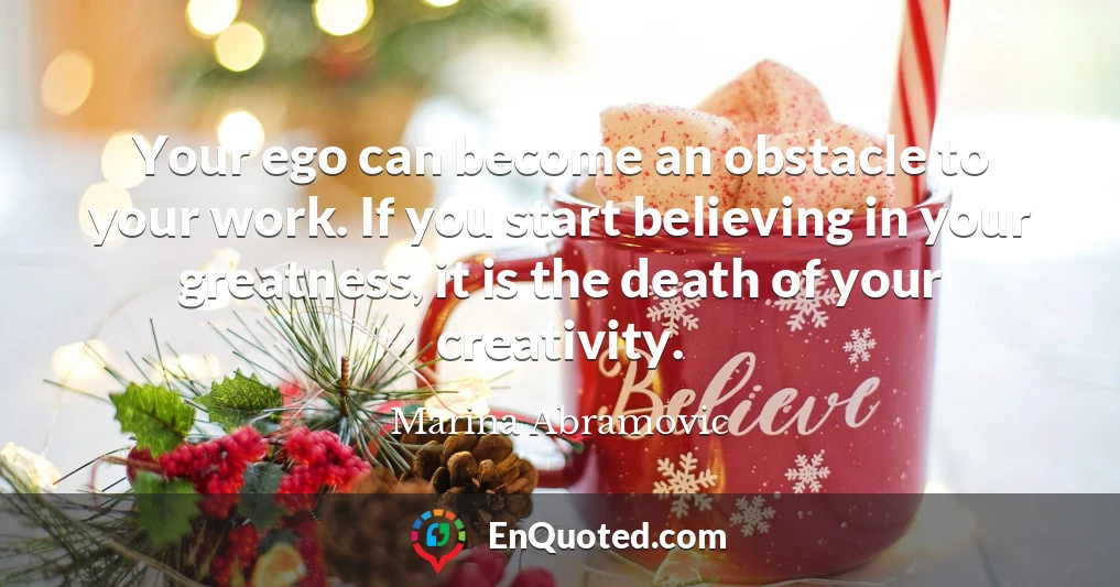 Your ego can become an obstacle to your work. If you start believing in your greatness, it is the death of your creativity.