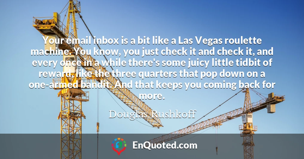 Your email inbox is a bit like a Las Vegas roulette machine. You know, you just check it and check it, and every once in a while there's some juicy little tidbit of reward, like the three quarters that pop down on a one-armed bandit. And that keeps you coming back for more.