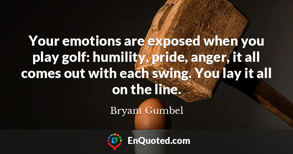 Your emotions are exposed when you play golf: humility, pride, anger, it all comes out with each swing. You lay it all on the line.