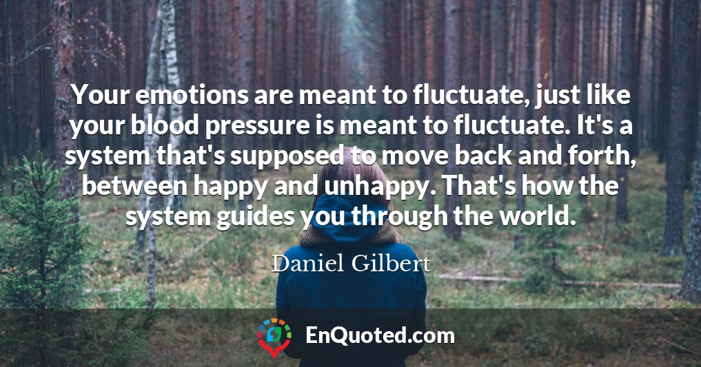 Your emotions are meant to fluctuate, just like your blood pressure is meant to fluctuate. It's a system that's supposed to move back and forth, between happy and unhappy. That's how the system guides you through the world.