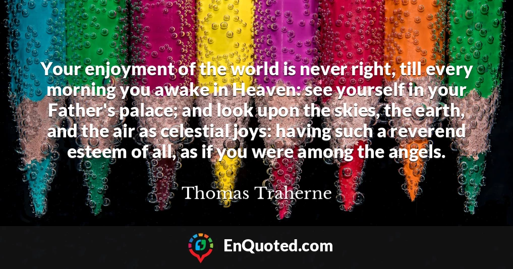 Your enjoyment of the world is never right, till every morning you awake in Heaven: see yourself in your Father's palace; and look upon the skies, the earth, and the air as celestial joys: having such a reverend esteem of all, as if you were among the angels.