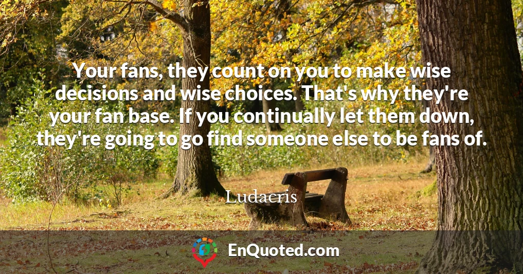 Your fans, they count on you to make wise decisions and wise choices. That's why they're your fan base. If you continually let them down, they're going to go find someone else to be fans of.