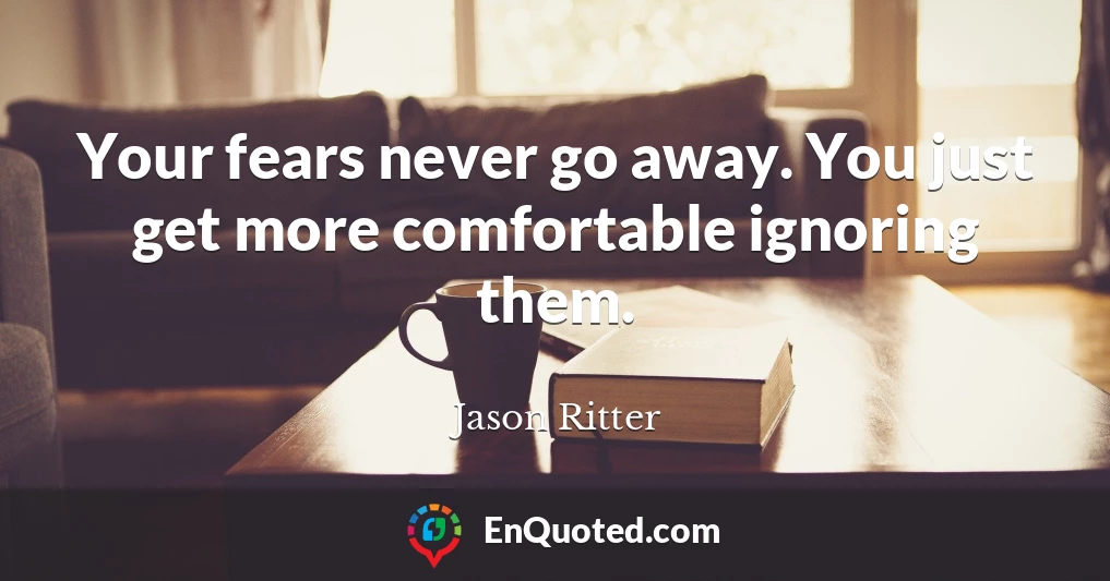 Your fears never go away. You just get more comfortable ignoring them.