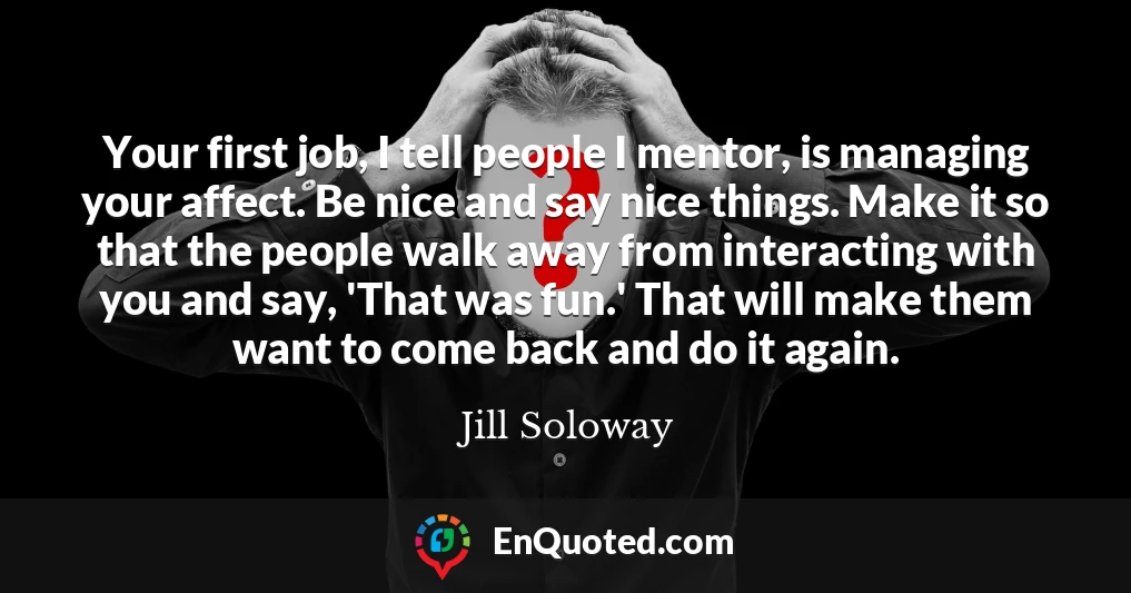 Your first job, I tell people I mentor, is managing your affect. Be nice and say nice things. Make it so that the people walk away from interacting with you and say, 'That was fun.' That will make them want to come back and do it again.