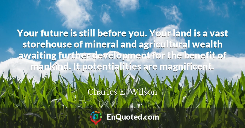 Your future is still before you. Your land is a vast storehouse of mineral and agricultural wealth awaiting further development for the benefit of mankind. It potentialities are magnificent.