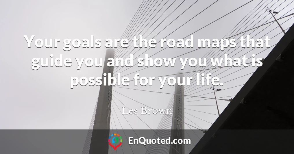 Your goals are the road maps that guide you and show you what is possible for your life.