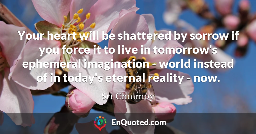 Your heart will be shattered by sorrow if you force it to live in tomorrow's ephemeral imagination - world instead of in today's eternal reality - now.