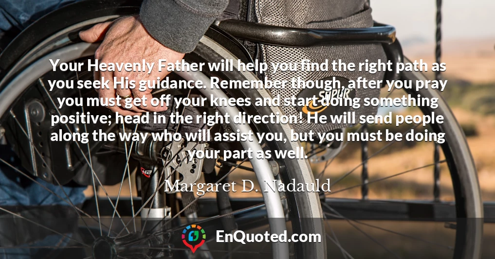 Your Heavenly Father will help you find the right path as you seek His guidance. Remember though, after you pray you must get off your knees and start doing something positive; head in the right direction! He will send people along the way who will assist you, but you must be doing your part as well.