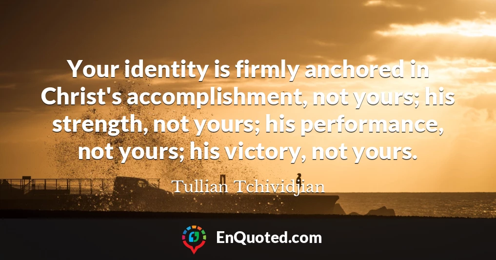 Your identity is firmly anchored in Christ's accomplishment, not yours; his strength, not yours; his performance, not yours; his victory, not yours.