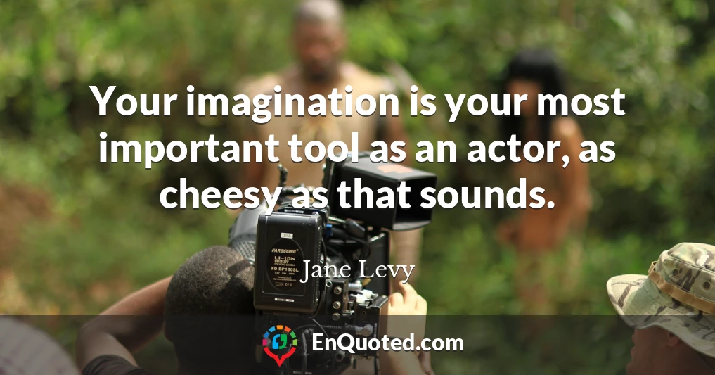 Your imagination is your most important tool as an actor, as cheesy as that sounds.