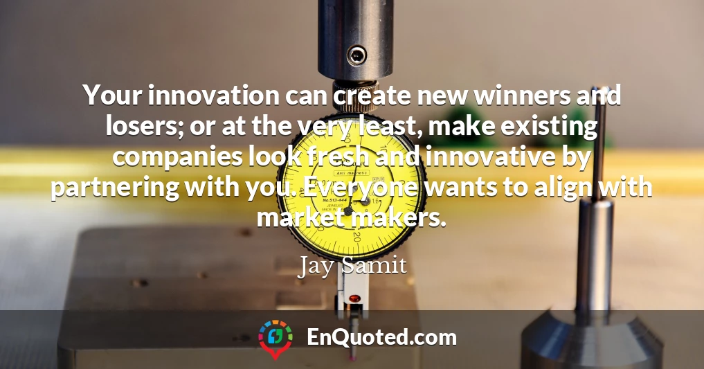 Your innovation can create new winners and losers; or at the very least, make existing companies look fresh and innovative by partnering with you. Everyone wants to align with market makers.