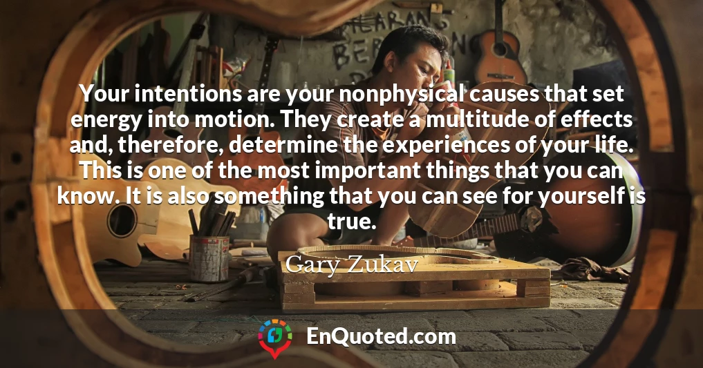 Your intentions are your nonphysical causes that set energy into motion. They create a multitude of effects and, therefore, determine the experiences of your life. This is one of the most important things that you can know. It is also something that you can see for yourself is true.