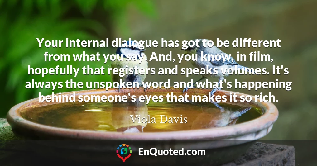 Your internal dialogue has got to be different from what you say. And, you know, in film, hopefully that registers and speaks volumes. It's always the unspoken word and what's happening behind someone's eyes that makes it so rich.