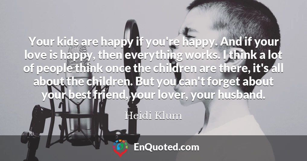 Your kids are happy if you're happy. And if your love is happy, then everything works. I think a lot of people think once the children are there, it's all about the children. But you can't forget about your best friend, your lover, your husband.
