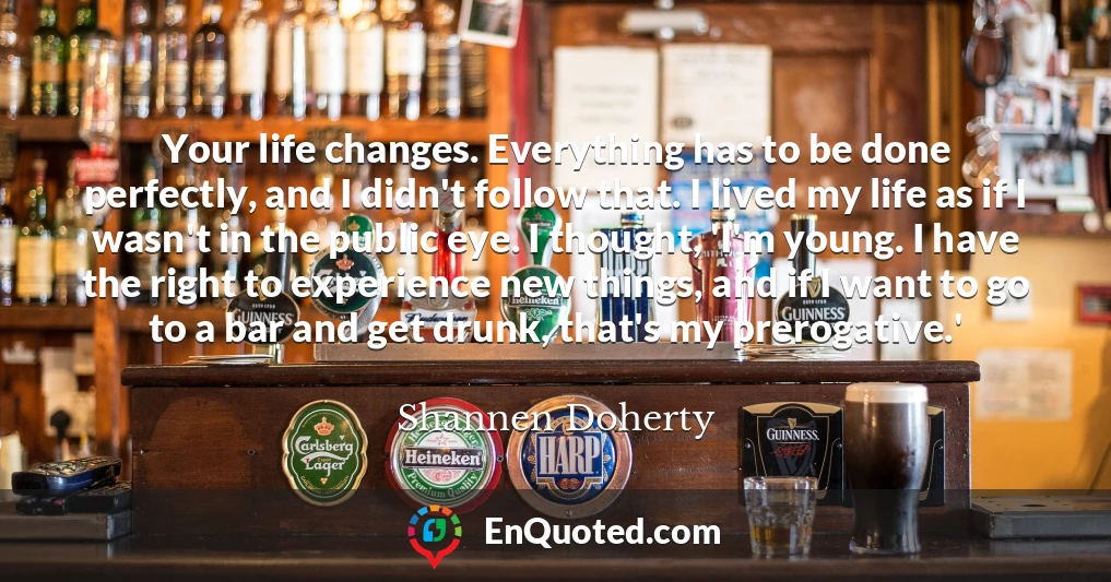 Your life changes. Everything has to be done perfectly, and I didn't follow that. I lived my life as if I wasn't in the public eye. I thought, 'I'm young. I have the right to experience new things, and if I want to go to a bar and get drunk, that's my prerogative.'