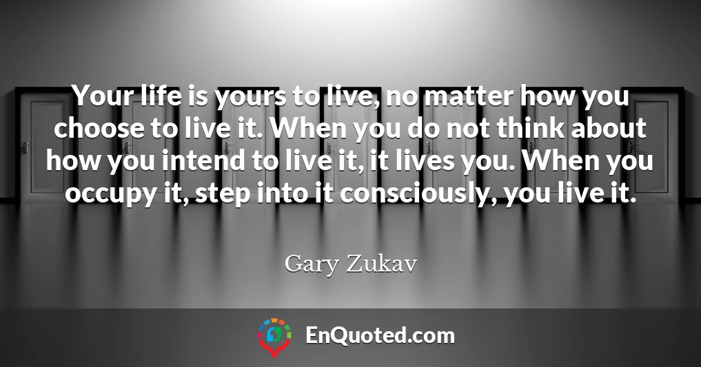 Your life is yours to live, no matter how you choose to live it. When you do not think about how you intend to live it, it lives you. When you occupy it, step into it consciously, you live it.