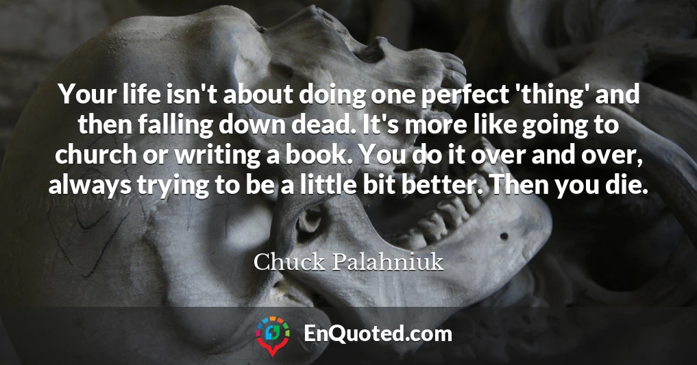 Your life isn't about doing one perfect 'thing' and then falling down dead. It's more like going to church or writing a book. You do it over and over, always trying to be a little bit better. Then you die.