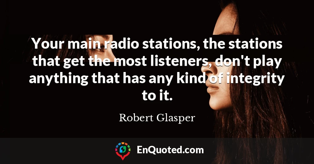 Your main radio stations, the stations that get the most listeners, don't play anything that has any kind of integrity to it.