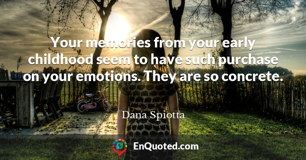 Your memories from your early childhood seem to have such purchase on your emotions. They are so concrete.