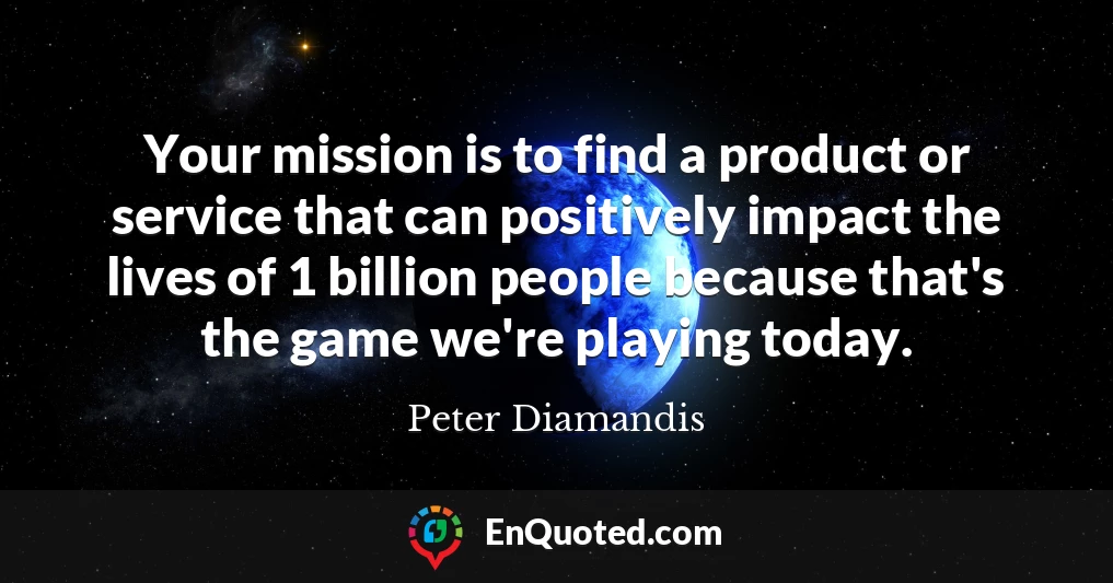Your mission is to find a product or service that can positively impact the lives of 1 billion people because that's the game we're playing today.