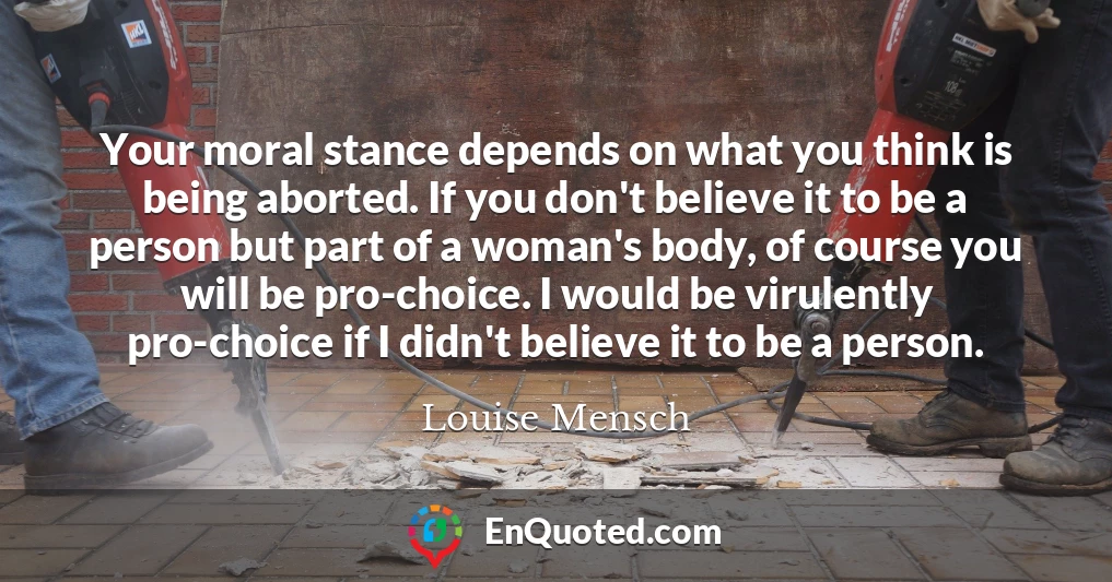 Your moral stance depends on what you think is being aborted. If you don't believe it to be a person but part of a woman's body, of course you will be pro-choice. I would be virulently pro-choice if I didn't believe it to be a person.