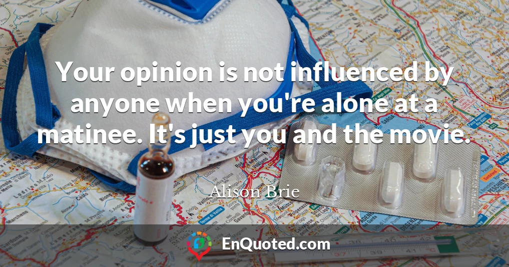 Your opinion is not influenced by anyone when you're alone at a matinee. It's just you and the movie.