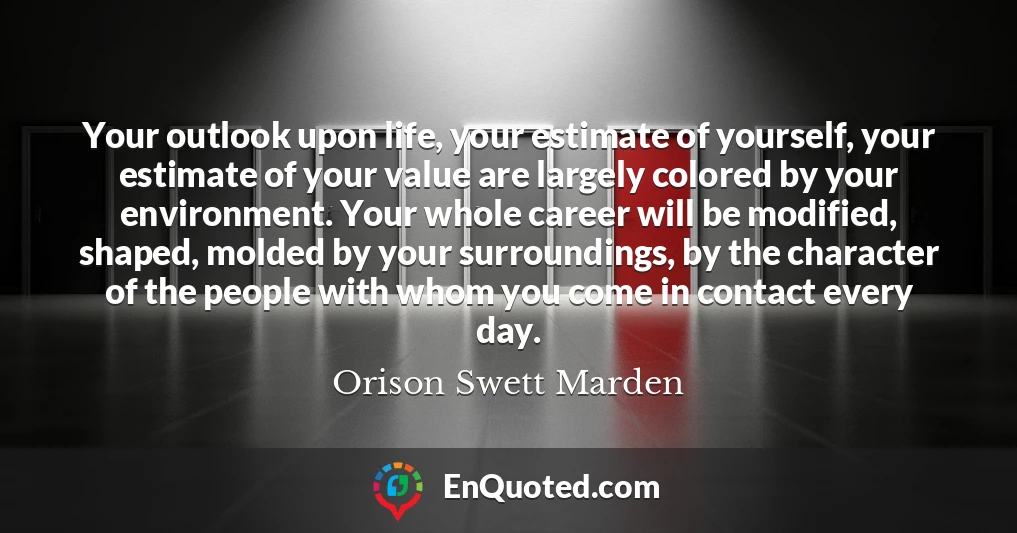 Your outlook upon life, your estimate of yourself, your estimate of your value are largely colored by your environment. Your whole career will be modified, shaped, molded by your surroundings, by the character of the people with whom you come in contact every day.