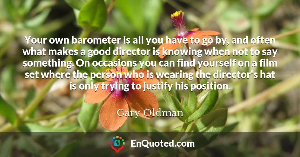 Your own barometer is all you have to go by, and often what makes a good director is knowing when not to say something. On occasions you can find yourself on a film set where the person who is wearing the director's hat is only trying to justify his position.