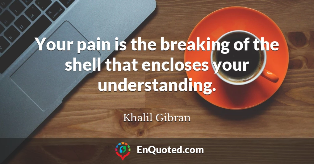 Your pain is the breaking of the shell that encloses your understanding.