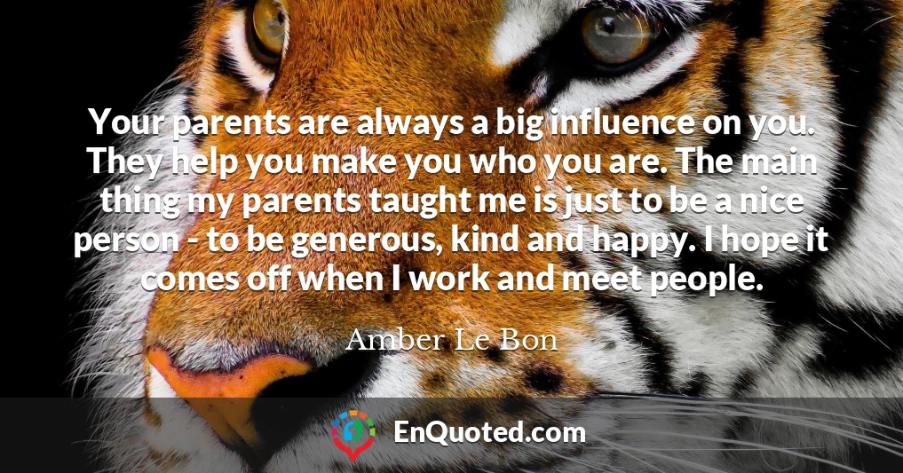 Your parents are always a big influence on you. They help you make you who you are. The main thing my parents taught me is just to be a nice person - to be generous, kind and happy. I hope it comes off when I work and meet people.