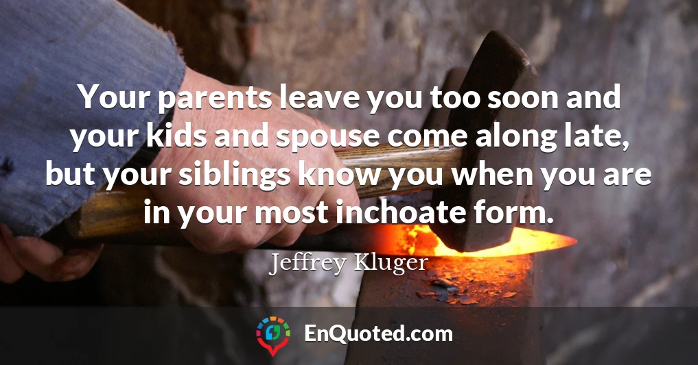 Your parents leave you too soon and your kids and spouse come along late, but your siblings know you when you are in your most inchoate form.
