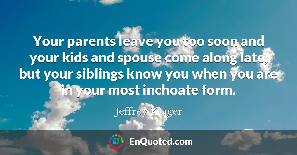 Your parents leave you too soon and your kids and spouse come along late, but your siblings know you when you are in your most inchoate form.