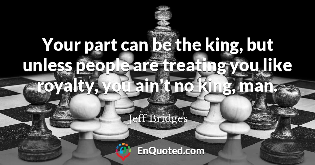 Your part can be the king, but unless people are treating you like royalty, you ain't no king, man.