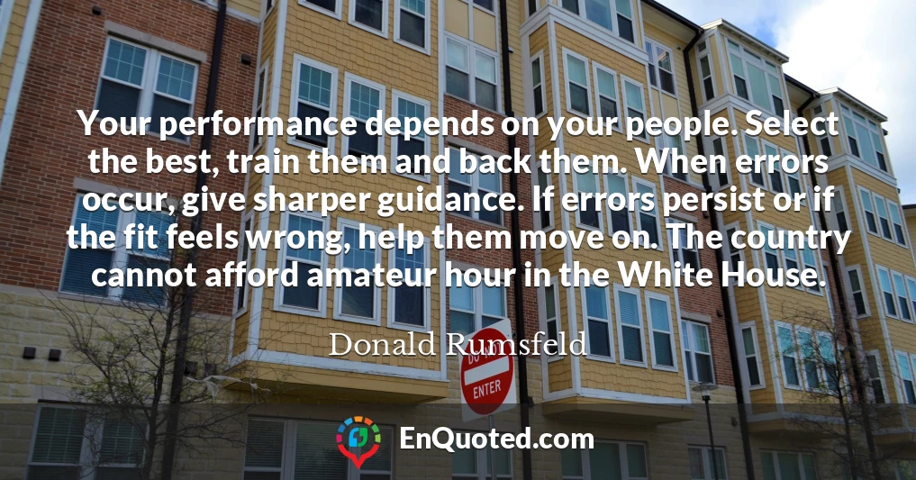 Your performance depends on your people. Select the best, train them and back them. When errors occur, give sharper guidance. If errors persist or if the fit feels wrong, help them move on. The country cannot afford amateur hour in the White House.