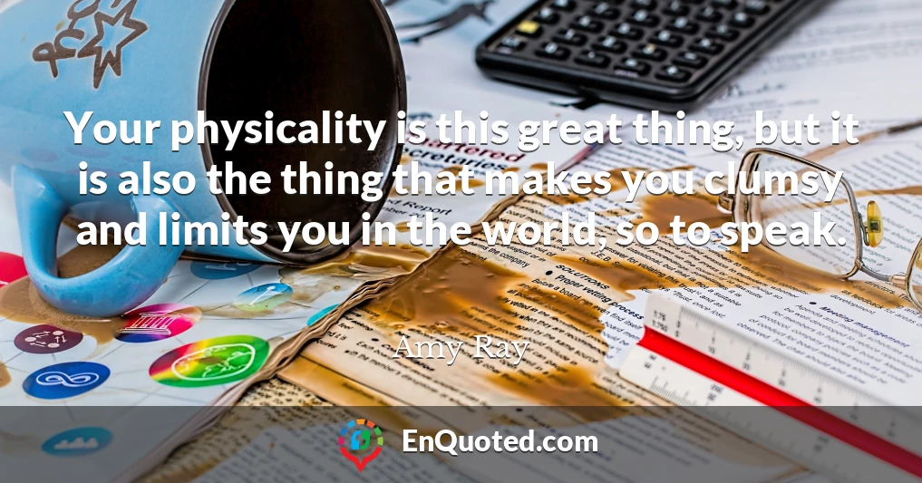 Your physicality is this great thing, but it is also the thing that makes you clumsy and limits you in the world, so to speak.