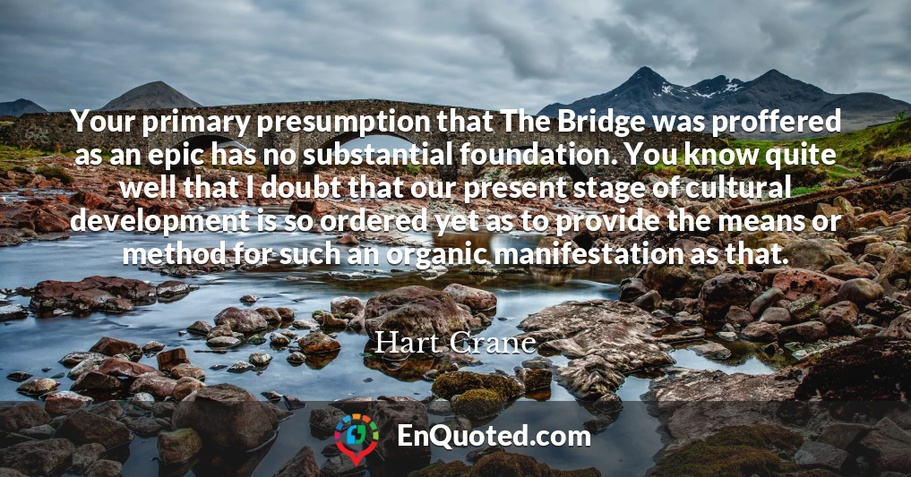 Your primary presumption that The Bridge was proffered as an epic has no substantial foundation. You know quite well that I doubt that our present stage of cultural development is so ordered yet as to provide the means or method for such an organic manifestation as that.