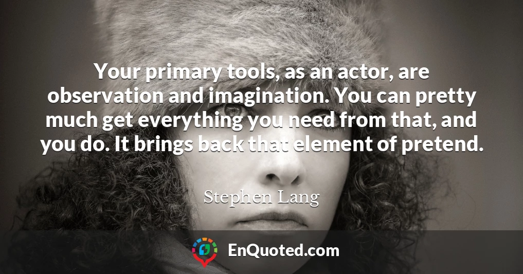 Your primary tools, as an actor, are observation and imagination. You can pretty much get everything you need from that, and you do. It brings back that element of pretend.
