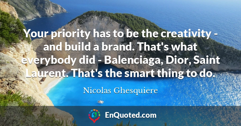 Your priority has to be the creativity - and build a brand. That's what everybody did - Balenciaga, Dior, Saint Laurent. That's the smart thing to do.